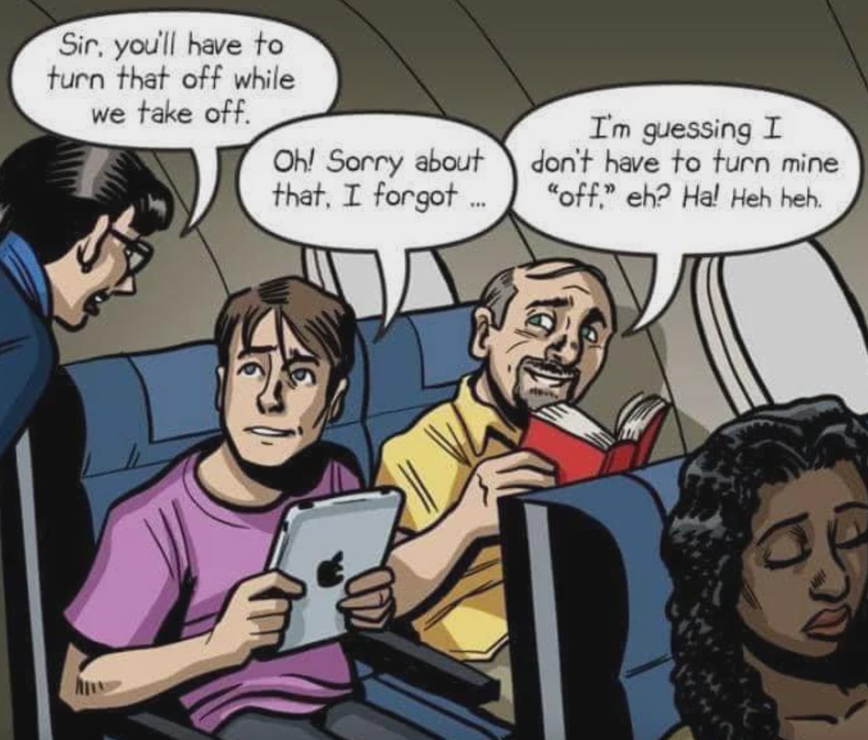 guess i don t have to turn mine off eh heh heh heh - Sir, you'll have to turn that off while we take off. I'm guessing I Oh! Sorry about don't have to turn mine that, I forgot..."off." eh? Ha! Heh heh.